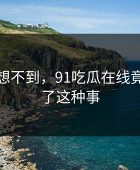 你绝对想不到，91吃瓜在线竟然发生了这种事