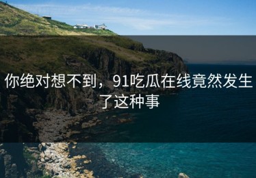 你绝对想不到，91吃瓜在线竟然发生了这种事