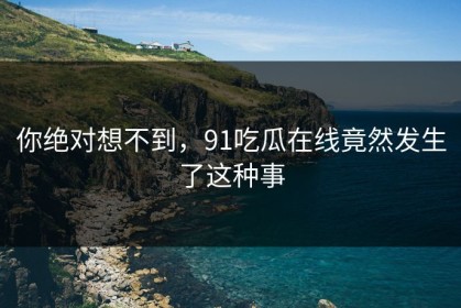 你绝对想不到，91吃瓜在线竟然发生了这种事