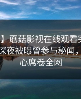 【爆料】蘑菇影视在线观看突发：主持人在深夜被曝曾参与秘闻，震撼人心席卷全网