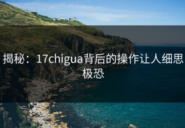 揭秘：17chigua背后的操作让人细思极恐