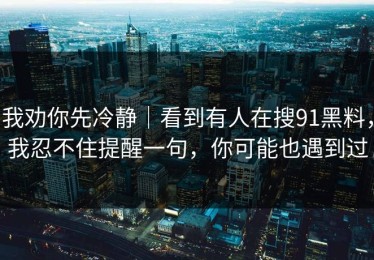 我劝你先冷静｜看到有人在搜91黑料，我忍不住提醒一句，你可能也遇到过