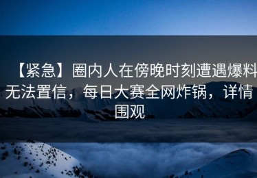 【紧急】圈内人在傍晚时刻遭遇爆料无法置信，每日大赛全网炸锅，详情围观