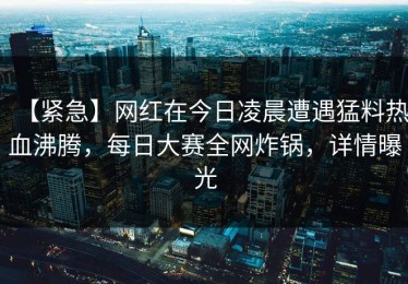 【紧急】网红在今日凌晨遭遇猛料热血沸腾，每日大赛全网炸锅，详情曝光