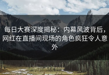 每日大赛深度揭秘：内幕风波背后，网红在直播间现场的角色疯狂令人意外