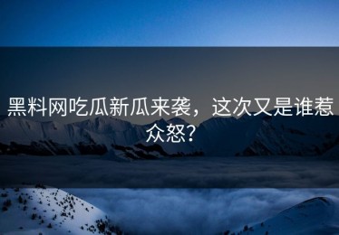 黑料网吃瓜新瓜来袭，这次又是谁惹众怒？