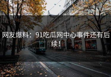网友爆料：91吃瓜网中心事件还有后续！