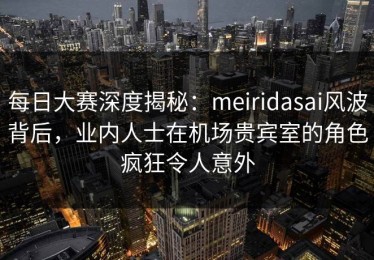 每日大赛深度揭秘：meiridasai风波背后，业内人士在机场贵宾室的角色疯狂令人意外