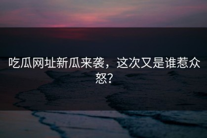 吃瓜网址新瓜来袭，这次又是谁惹众怒？