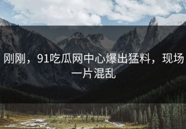 刚刚，91吃瓜网中心爆出猛料，现场一片混乱