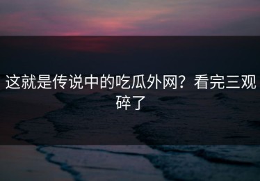 这就是传说中的吃瓜外网？看完三观碎了