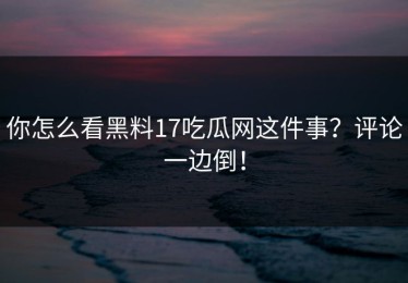 你怎么看黑料17吃瓜网这件事？评论一边倒！