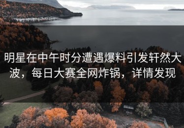 明星在中午时分遭遇爆料引发轩然大波，每日大赛全网炸锅，详情发现