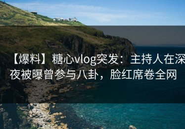 【爆料】糖心vlog突发：主持人在深夜被曝曾参与八卦，脸红席卷全网