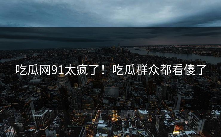 吃瓜网91太疯了！吃瓜群众都看傻了