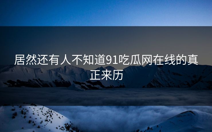 居然还有人不知道91吃瓜网在线的真正来历