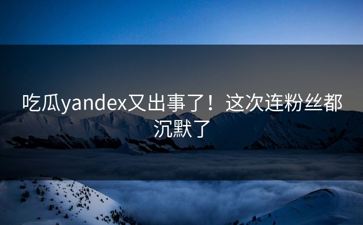 吃瓜yandex又出事了！这次连粉丝都沉默了