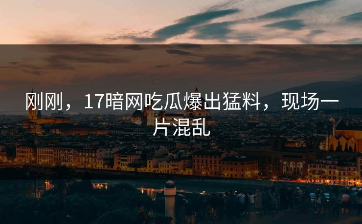 刚刚，17暗网吃瓜爆出猛料，现场一片混乱