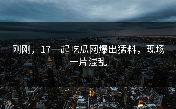 刚刚，17一起吃瓜网爆出猛料，现场一片混乱