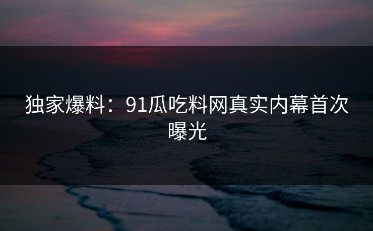 独家爆料：91瓜吃料网真实内幕首次曝光