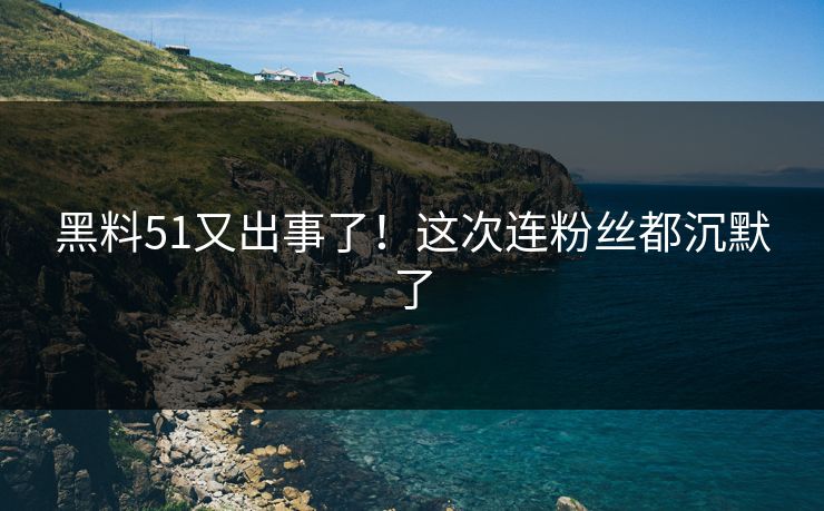 黑料51又出事了！这次连粉丝都沉默了