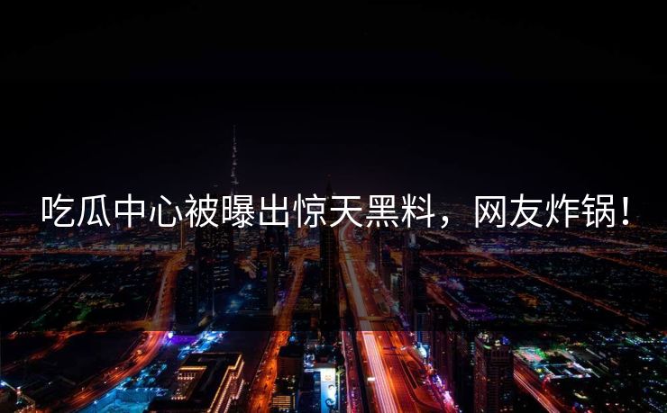 吃瓜中心被曝出惊天黑料，网友炸锅！