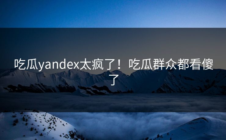 吃瓜yandex太疯了！吃瓜群众都看傻了