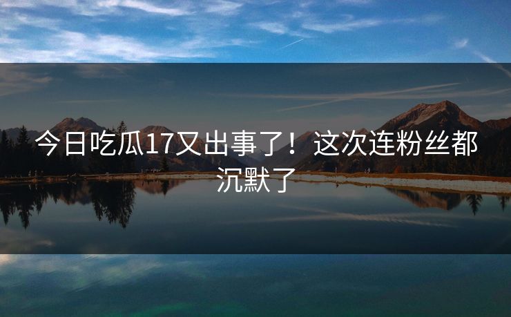 今日吃瓜17又出事了！这次连粉丝都沉默了