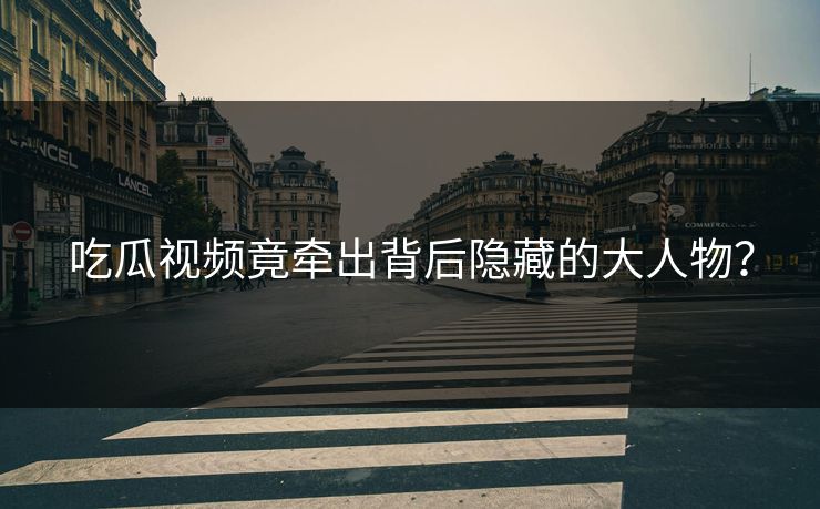 吃瓜视频竟牵出背后隐藏的大人物？