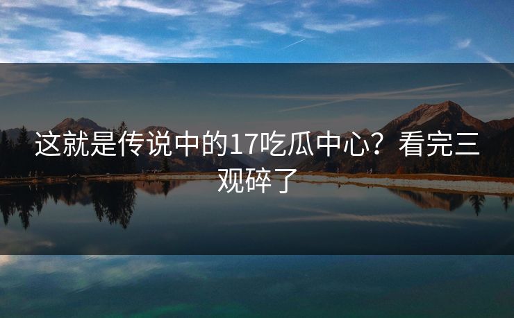 这就是传说中的17吃瓜中心？看完三观碎了