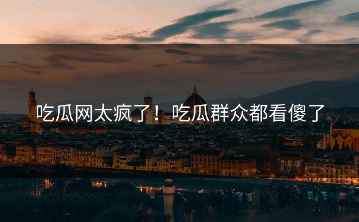 吃瓜网太疯了！吃瓜群众都看傻了