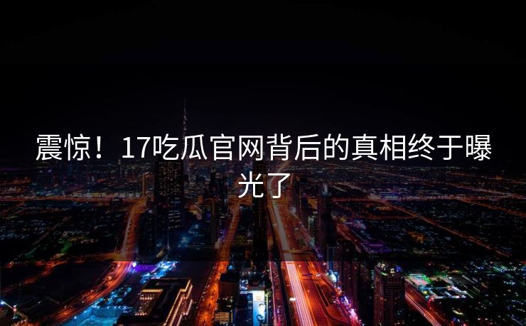 震惊！17吃瓜官网背后的真相终于曝光了