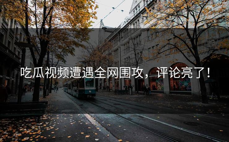 吃瓜视频遭遇全网围攻，评论亮了！