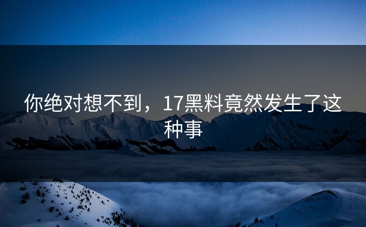 你绝对想不到，17黑料竟然发生了这种事