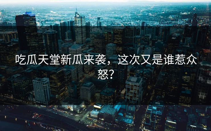 吃瓜天堂新瓜来袭，这次又是谁惹众怒？
