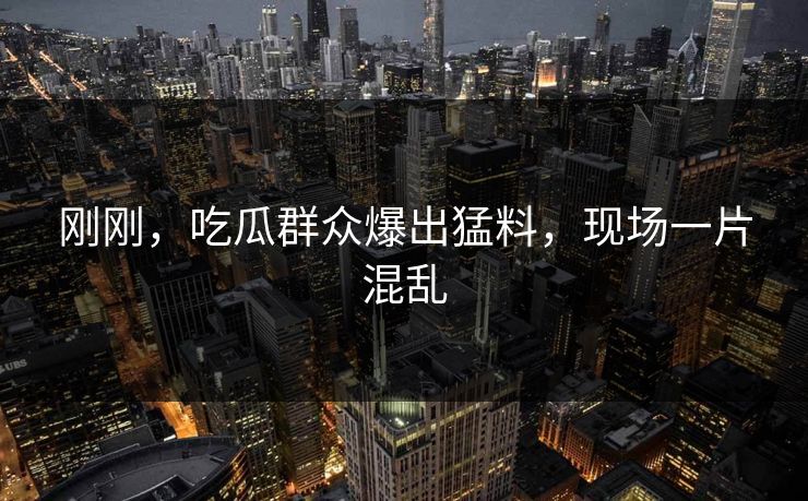 刚刚，吃瓜群众爆出猛料，现场一片混乱