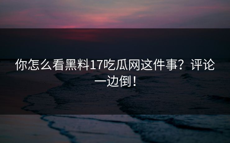 你怎么看黑料17吃瓜网这件事？评论一边倒！