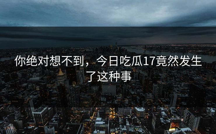 你绝对想不到，今日吃瓜17竟然发生了这种事