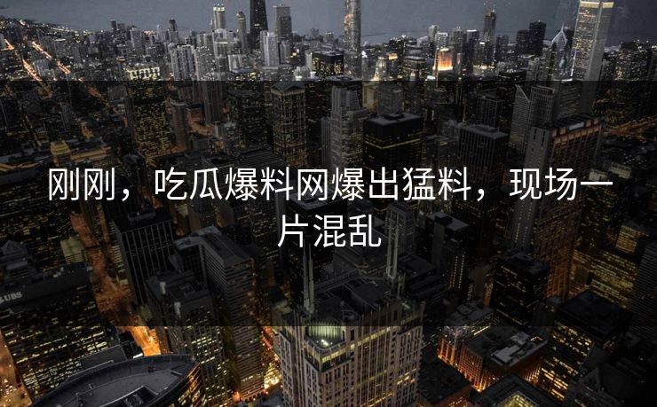 刚刚，吃瓜爆料网爆出猛料，现场一片混乱