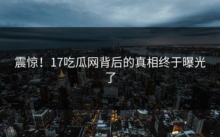 震惊！17吃瓜网背后的真相终于曝光了