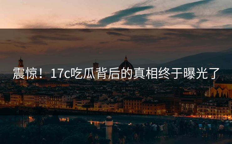 震惊！17c吃瓜背后的真相终于曝光了