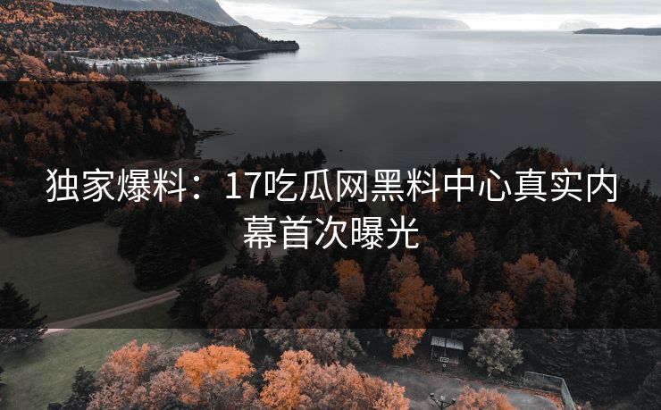 独家爆料：17吃瓜网黑料中心真实内幕首次曝光