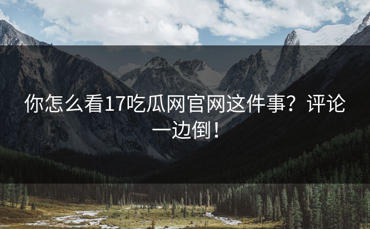 你怎么看17吃瓜网官网这件事？评论一边倒！