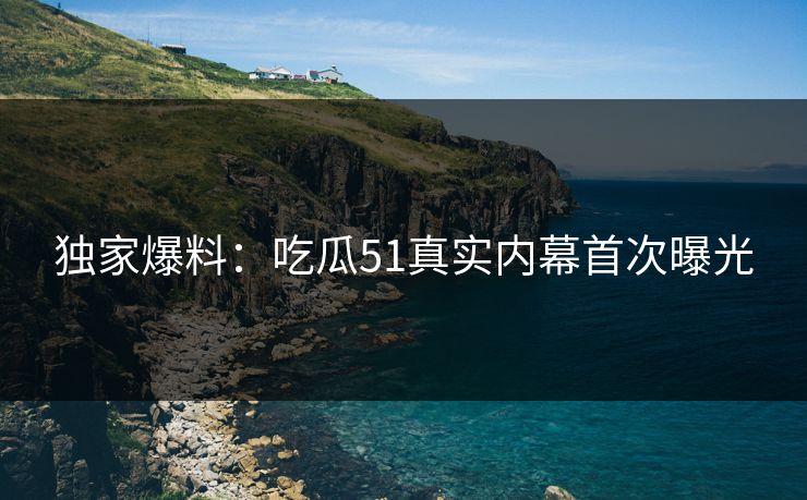 独家爆料：吃瓜51真实内幕首次曝光