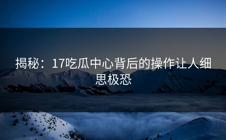 揭秘：17吃瓜中心背后的操作让人细思极恐