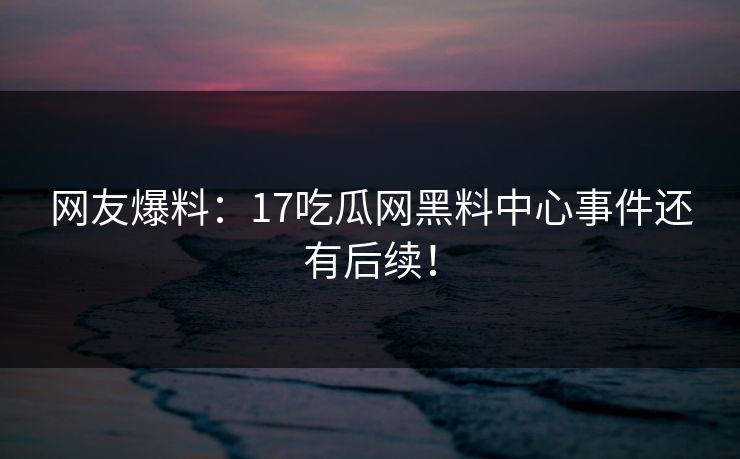 网友爆料：17吃瓜网黑料中心事件还有后续！