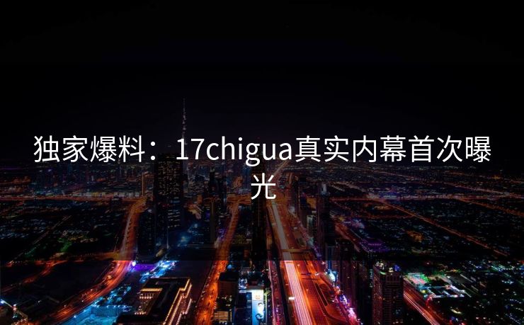 独家爆料：17chigua真实内幕首次曝光