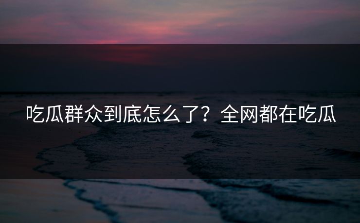 吃瓜群众到底怎么了？全网都在吃瓜