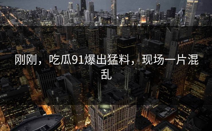 刚刚，吃瓜91爆出猛料，现场一片混乱