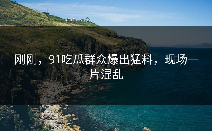 刚刚，91吃瓜群众爆出猛料，现场一片混乱
